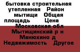 бытовка строительная утепленная › Район ­ мытищи › Общая площадь ­ 8 › Цена ­ 7 000 - Московская обл., Мытищинский р-н, Манюхино д. Недвижимость » Другое   